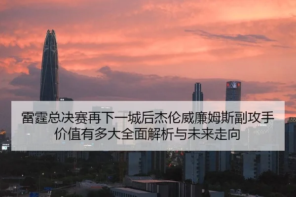 雷霆总决赛再下一城后杰伦威廉姆斯副攻手价值有多大全面解析与未来走向